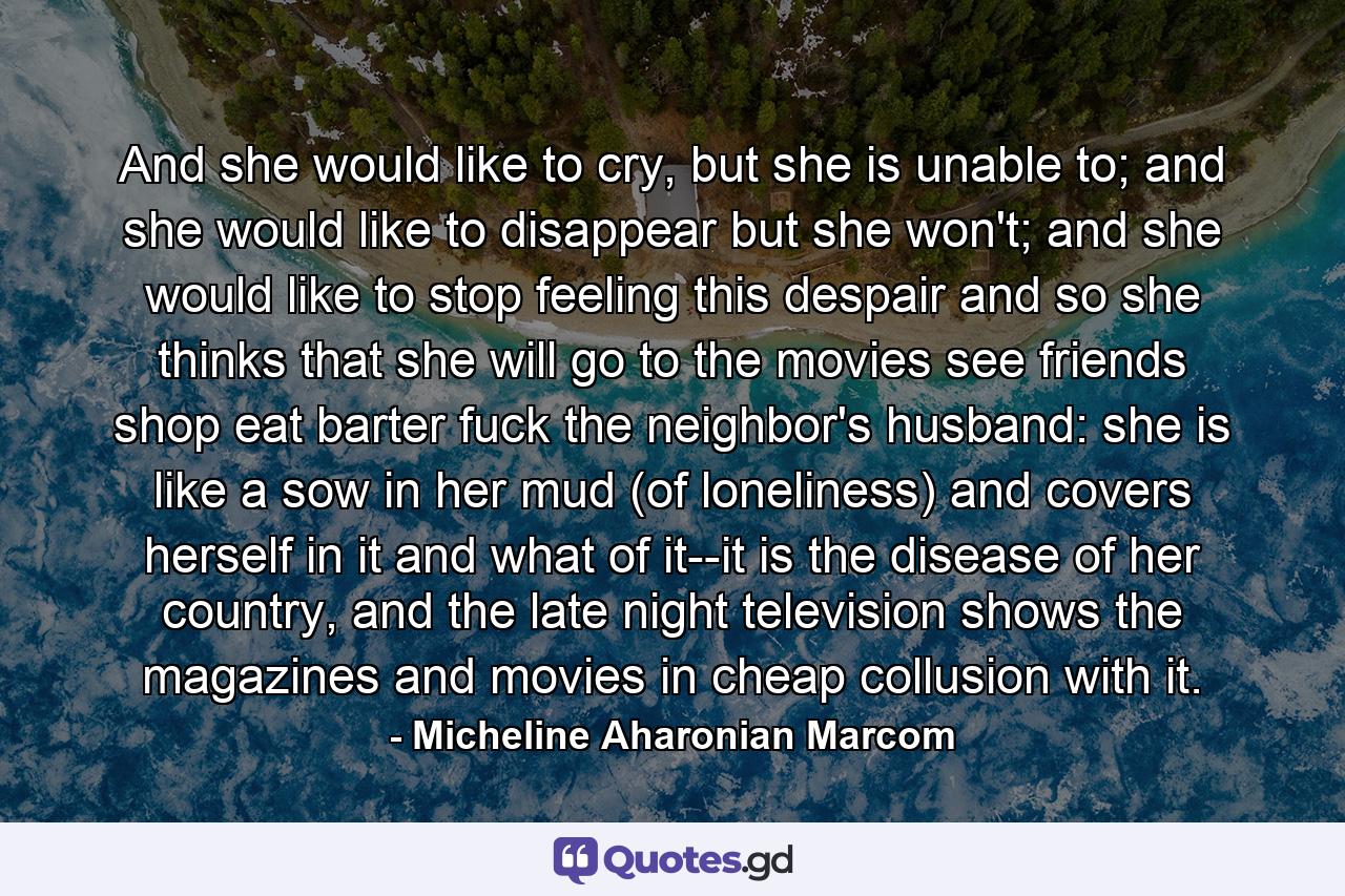 And she would like to cry, but she is unable to; and she would like to disappear but she won't; and she would like to stop feeling this despair and so she thinks that she will go to the movies see friends shop eat barter fuck the neighbor's husband: she is like a sow in her mud (of loneliness) and covers herself in it and what of it--it is the disease of her country, and the late night television shows the magazines and movies in cheap collusion with it. - Quote by Micheline Aharonian Marcom