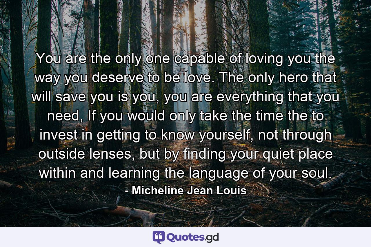 You are the only one capable of loving you the way you deserve to be love. The only hero that will save you is you, you are everything that you need, If you would only take the time the to invest in getting to know yourself, not through outside lenses, but by finding your quiet place within and learning the language of your soul. - Quote by Micheline Jean Louis