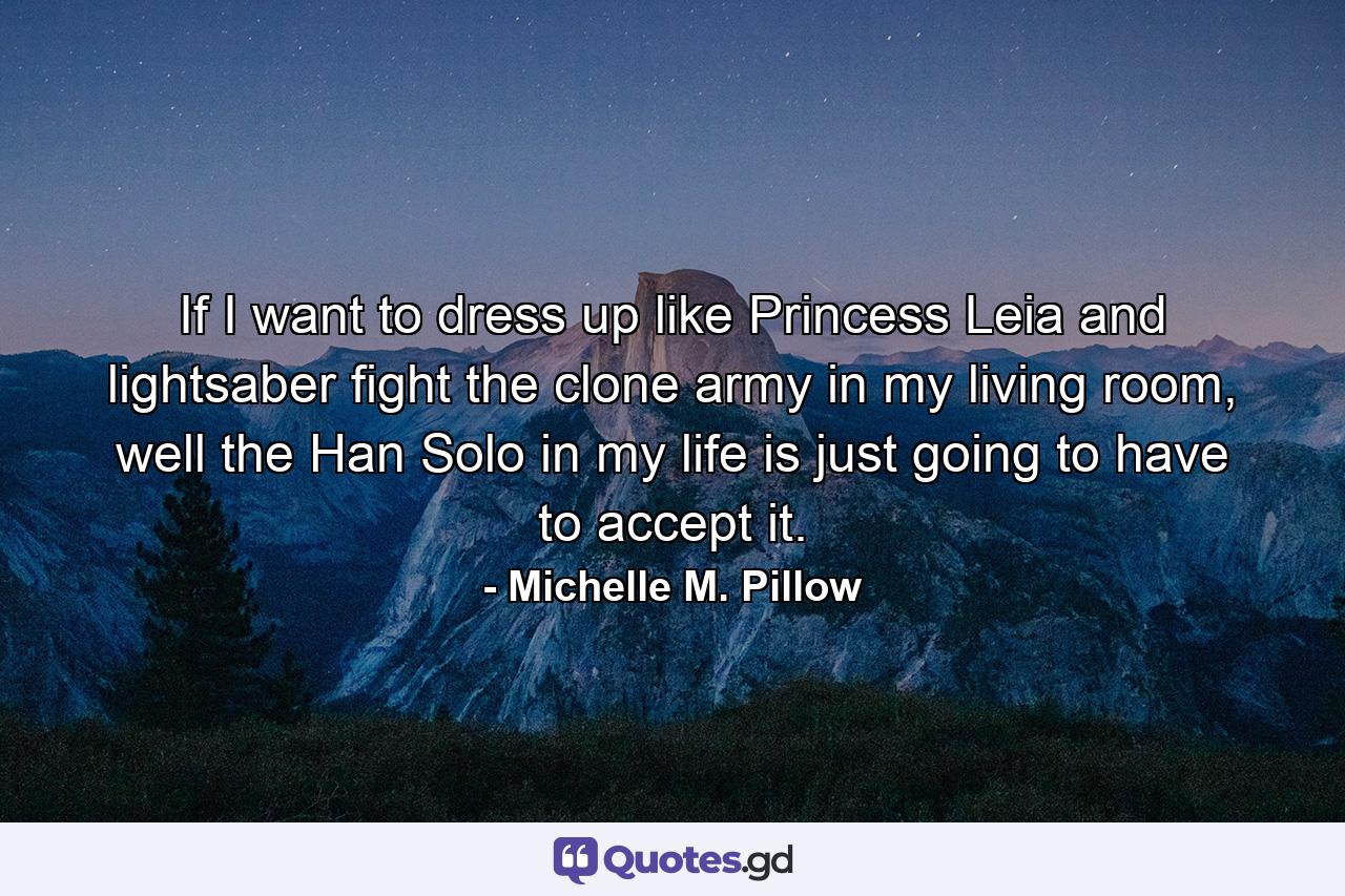 If I want to dress up like Princess Leia and lightsaber fight the clone army in my living room, well the Han Solo in my life is just going to have to accept it. - Quote by Michelle M. Pillow