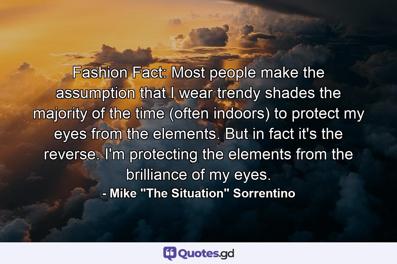 Fashion Fact: Most people make the assumption that I wear trendy shades the majority of the time (often indoors) to protect my eyes from the elements. But in fact it's the reverse. I'm protecting the elements from the brilliance of my eyes. - Quote by Mike 