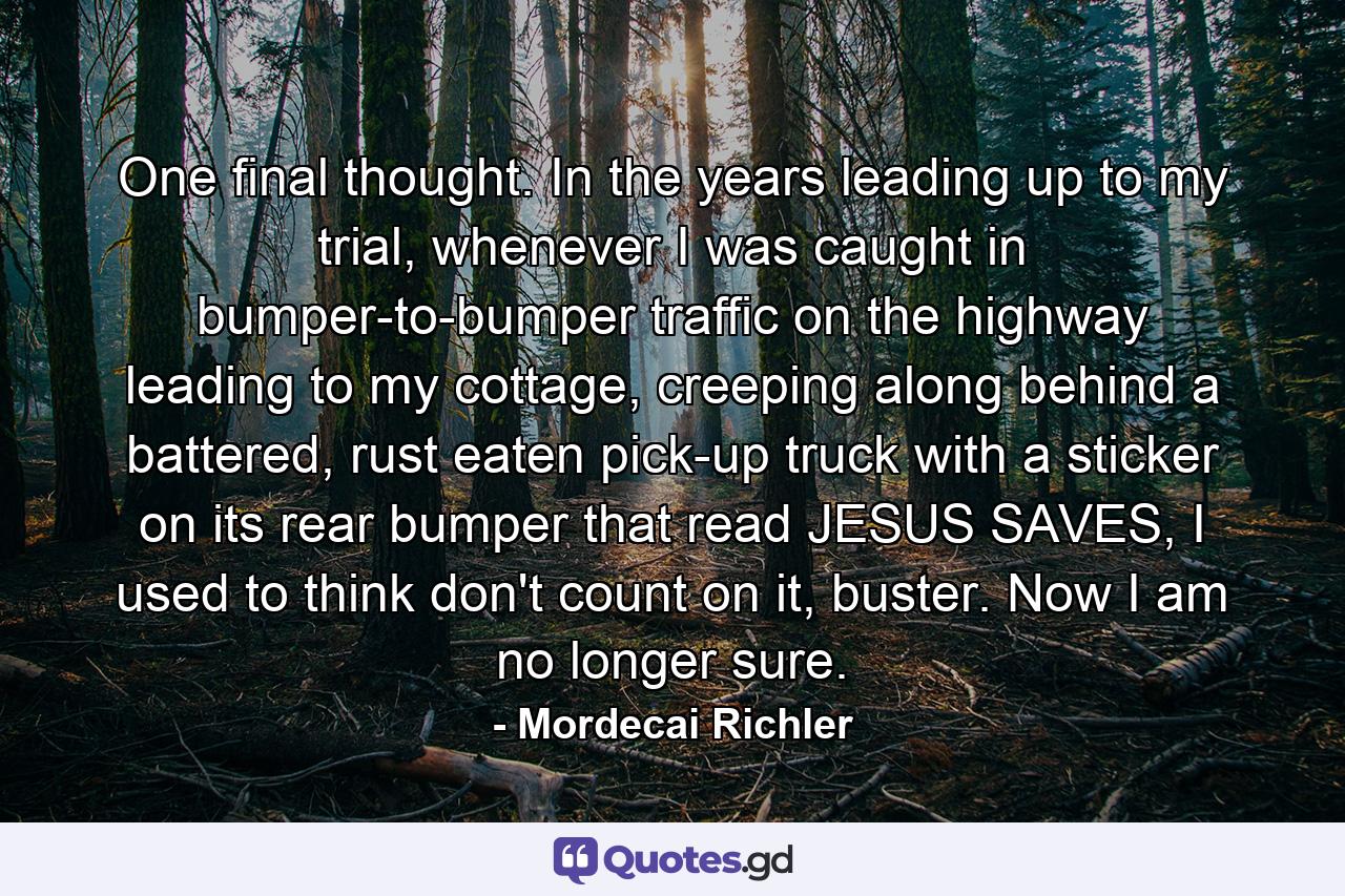 One final thought. In the years leading up to my trial, whenever I was caught in bumper-to-bumper traffic on the highway leading to my cottage, creeping along behind a battered, rust eaten pick-up truck with a sticker on its rear bumper that read JESUS SAVES, I used to think don't count on it, buster. Now I am no longer sure. - Quote by Mordecai Richler