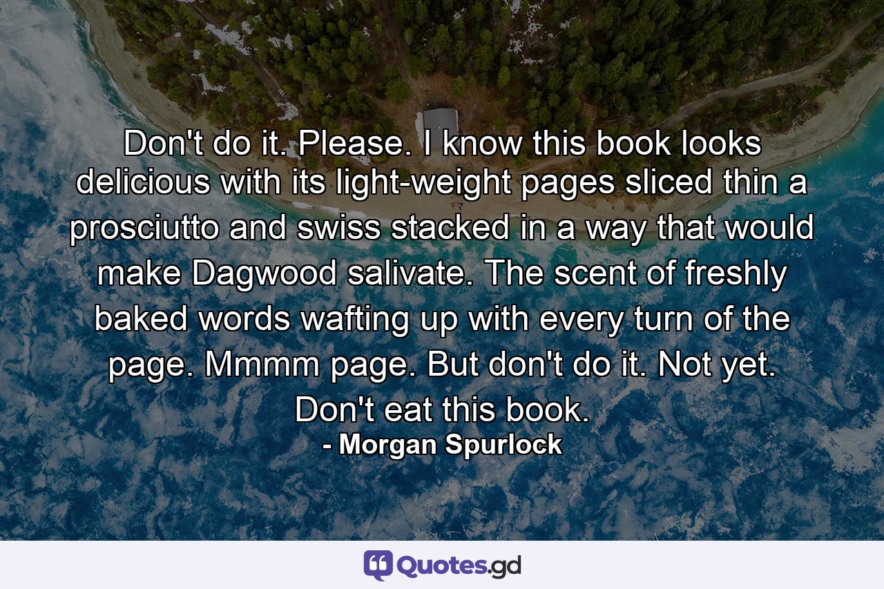 Don't do it. Please. I know this book looks delicious with its light-weight pages sliced thin a prosciutto and swiss stacked in a way that would make Dagwood salivate. The scent of freshly baked words wafting up with every turn of the page. Mmmm page. But don't do it. Not yet. Don't eat this book. - Quote by Morgan Spurlock