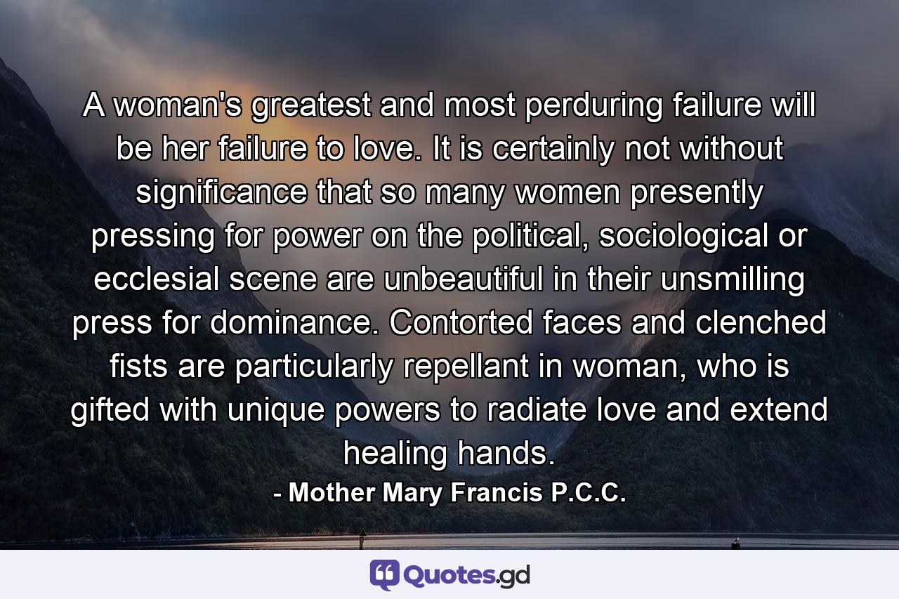 A woman's greatest and most perduring failure will be her failure to love. It is certainly not without significance that so many women presently pressing for power on the political, sociological or ecclesial scene are unbeautiful in their unsmilling press for dominance. Contorted faces and clenched fists are particularly repellant in woman, who is gifted with unique powers to radiate love and extend healing hands. - Quote by Mother Mary Francis P.C.C.