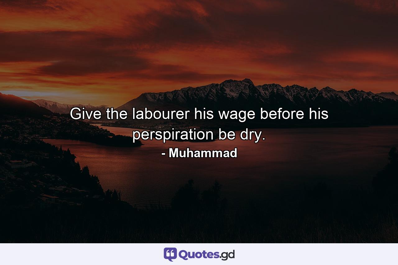 Give the labourer his wage before his perspiration be dry. - Quote by Muhammad