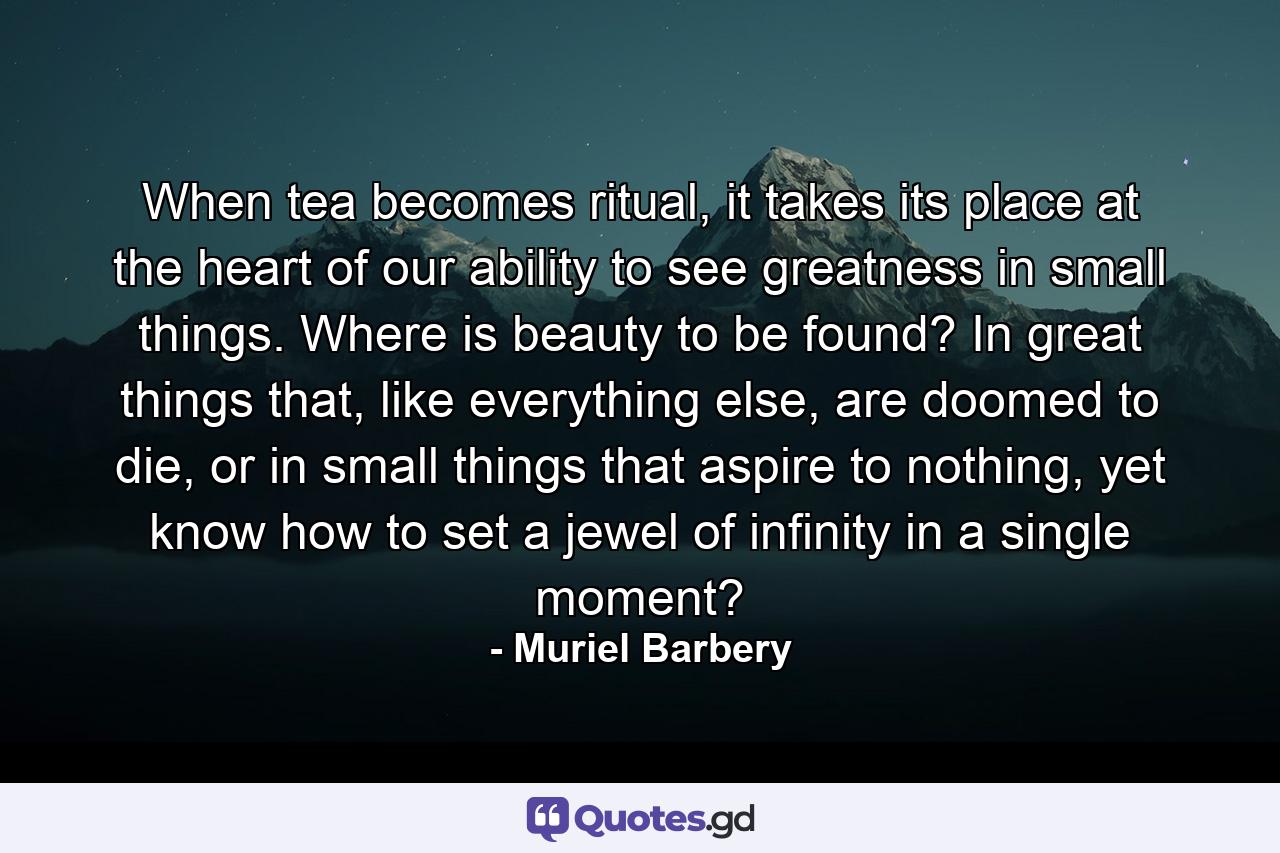 When tea becomes ritual, it takes its place at the heart of our ability to see greatness in small things. Where is beauty to be found? In great things that, like everything else, are doomed to die, or in small things that aspire to nothing, yet know how to set a jewel of infinity in a single moment? - Quote by Muriel Barbery