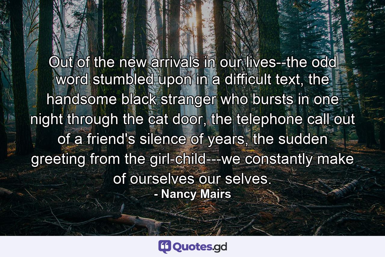 Out of the new arrivals in our lives--the odd word stumbled upon in a difficult text, the handsome black stranger who bursts in one night through the cat door, the telephone call out of a friend's silence of years, the sudden greeting from the girl-child---we constantly make of ourselves our selves. - Quote by Nancy Mairs