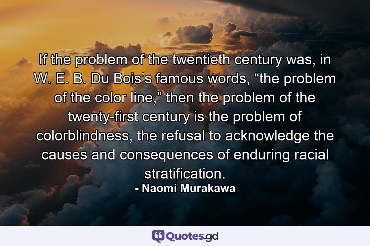 If the problem of the twentieth century was, in W. E. B. Du Bois’s famous words, “the problem of the color line,” then the problem of the twenty-first century is the problem of colorblindness, the refusal to acknowledge the causes and consequences of enduring racial stratification. - Quote by Naomi Murakawa