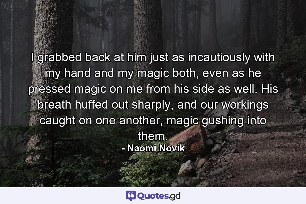 I grabbed back at him just as incautiously with my hand and my magic both, even as he pressed magic on me from his side as well. His breath huffed out sharply, and our workings caught on one another, magic gushing into them. - Quote by Naomi Novik