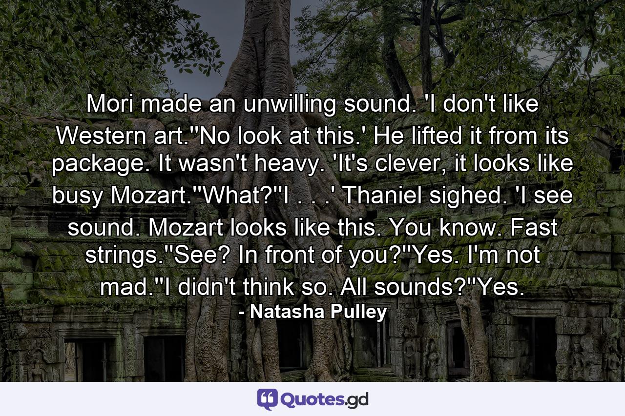 Mori made an unwilling sound. 'I don't like Western art.''No look at this.' He lifted it from its package. It wasn't heavy. 'It's clever, it looks like busy Mozart.''What?''I . . .' Thaniel sighed. 'I see sound. Mozart looks like this. You know. Fast strings.''See? In front of you?''Yes. I'm not mad.''I didn't think so. All sounds?''Yes. - Quote by Natasha Pulley