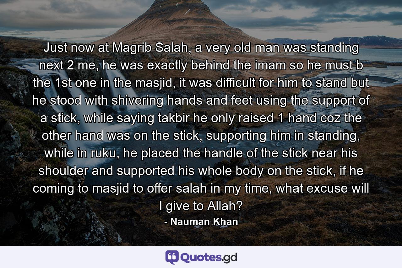 Just now at Magrib Salah, a very old man was standing next 2 me, he was exactly behind the imam so he must b the 1st one in the masjid, it was difficult for him to stand but he stood with shivering hands and feet using the support of a stick, while saying takbir he only raised 1 hand coz the other hand was on the stick, supporting him in standing, while in ruku, he placed the handle of the stick near his shoulder and supported his whole body on the stick, if he coming to masjid to offer salah in my time, what excuse will I give to Allah? - Quote by Nauman Khan