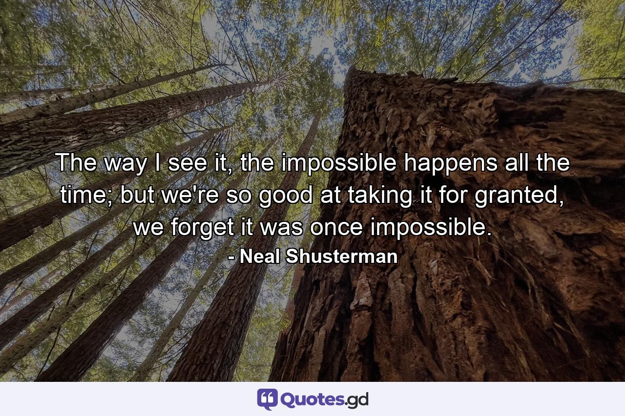 The way I see it, the impossible happens all the time; but we're so good at taking it for granted, we forget it was once impossible. - Quote by Neal Shusterman