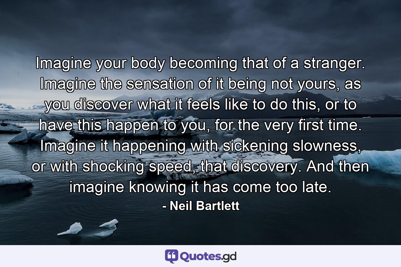 Imagine your body becoming that of a stranger. Imagine the sensation of it being not yours, as you discover what it feels like to do this, or to have this happen to you, for the very first time. Imagine it happening with sickening slowness, or with shocking speed, that discovery. And then imagine knowing it has come too late. - Quote by Neil Bartlett