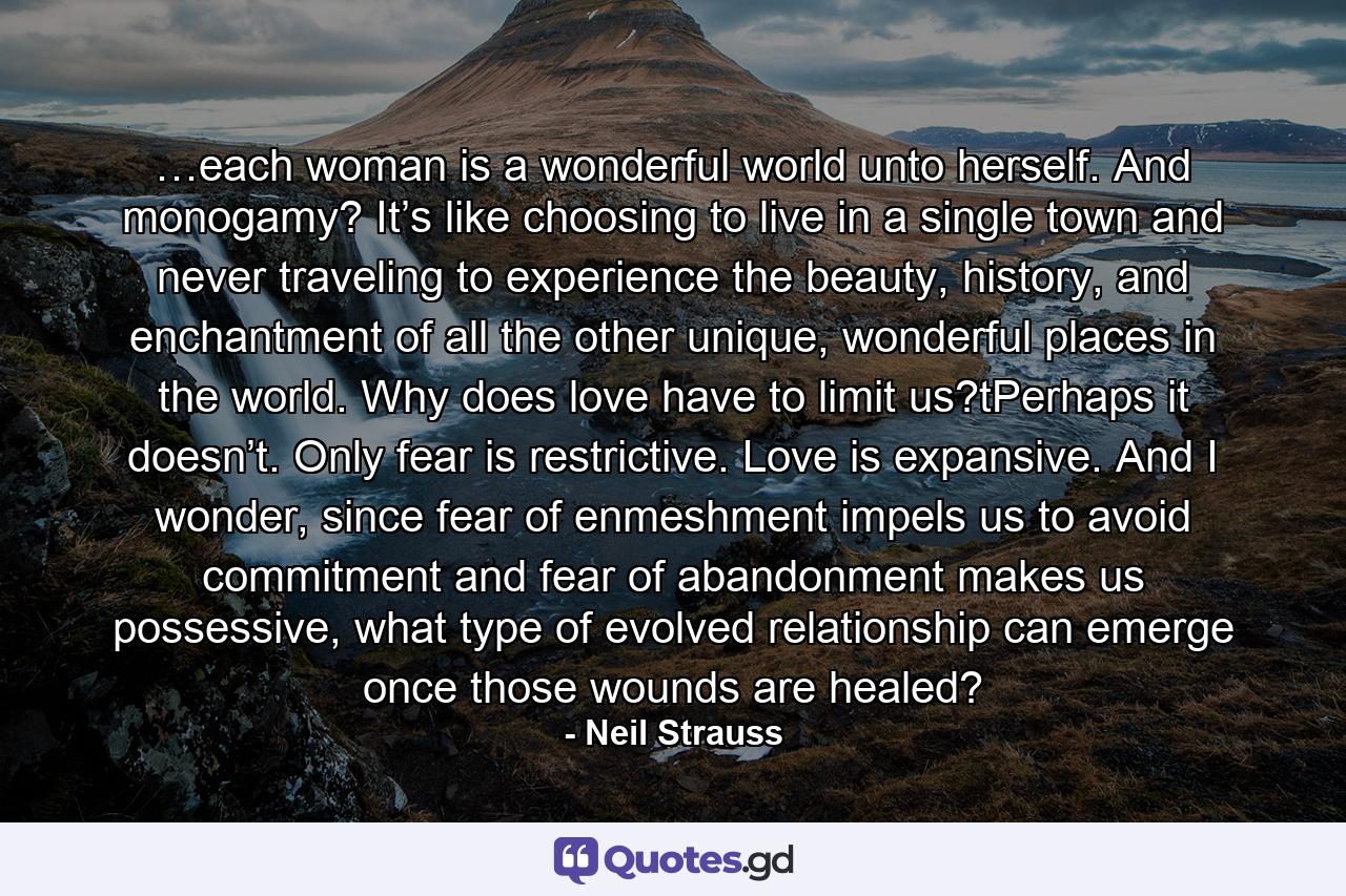 …each woman is a wonderful world unto herself. And monogamy? It’s like choosing to live in a single town and never traveling to experience the beauty, history, and enchantment of all the other unique, wonderful places in the world. Why does love have to limit us?tPerhaps it doesn’t. Only fear is restrictive. Love is expansive. And I wonder, since fear of enmeshment impels us to avoid commitment and fear of abandonment makes us possessive, what type of evolved relationship can emerge once those wounds are healed? - Quote by Neil Strauss