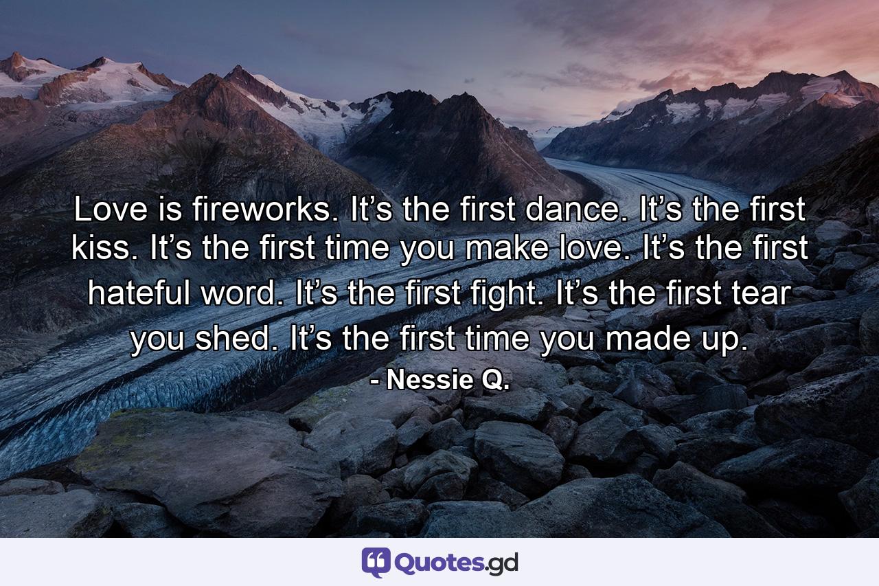 Love is fireworks. It’s the first dance. It’s the first kiss. It’s the first time you make love. It’s the first hateful word. It’s the first fight. It’s the first tear you shed. It’s the first time you made up. - Quote by Nessie Q.
