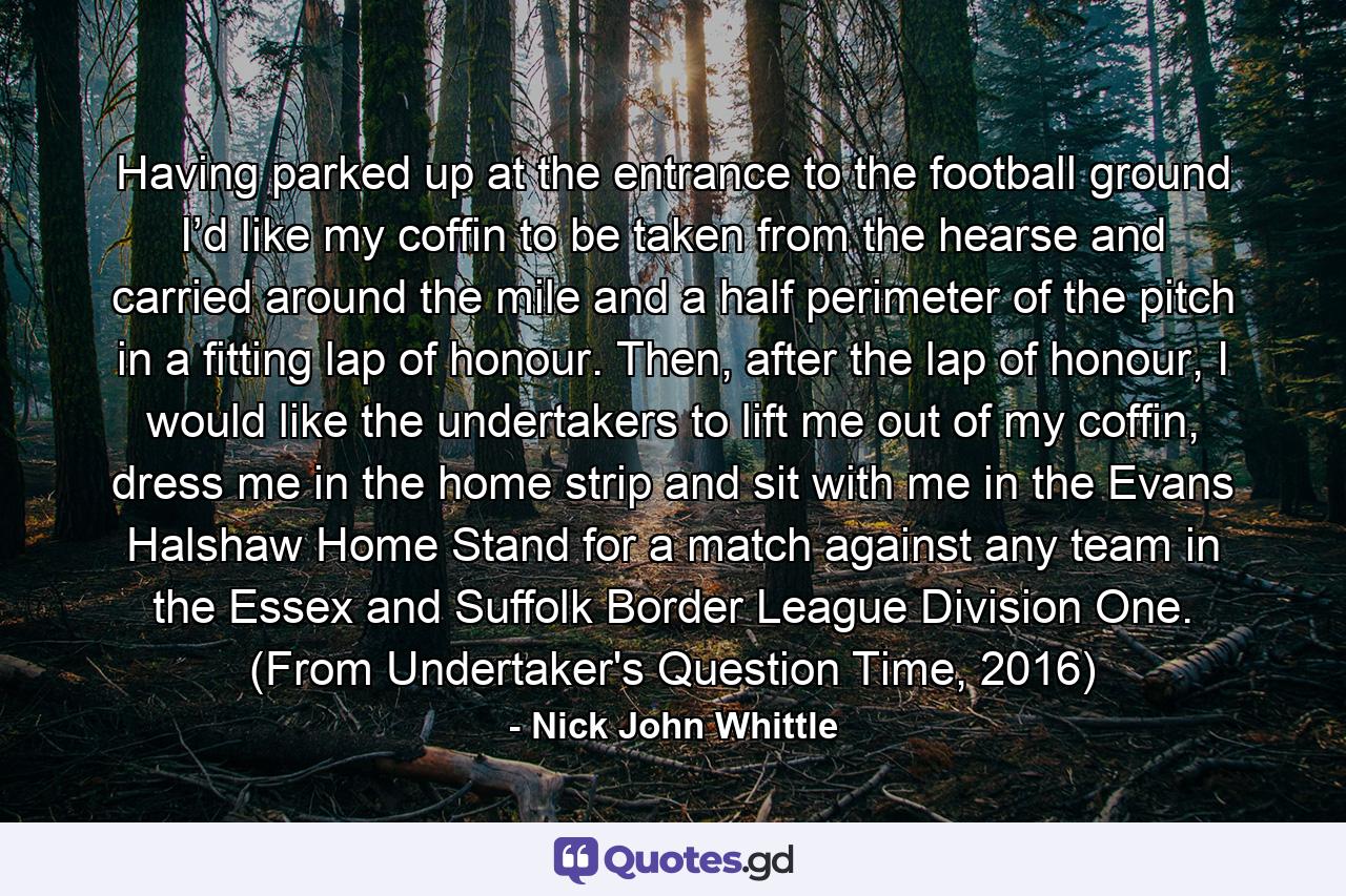 Having parked up at the entrance to the football ground I’d like my coffin to be taken from the hearse and carried around the mile and a half perimeter of the pitch in a fitting lap of honour. Then, after the lap of honour, I would like the undertakers to lift me out of my coffin, dress me in the home strip and sit with me in the Evans Halshaw Home Stand for a match against any team in the Essex and Suffolk Border League Division One. (From Undertaker's Question Time, 2016) - Quote by Nick John Whittle