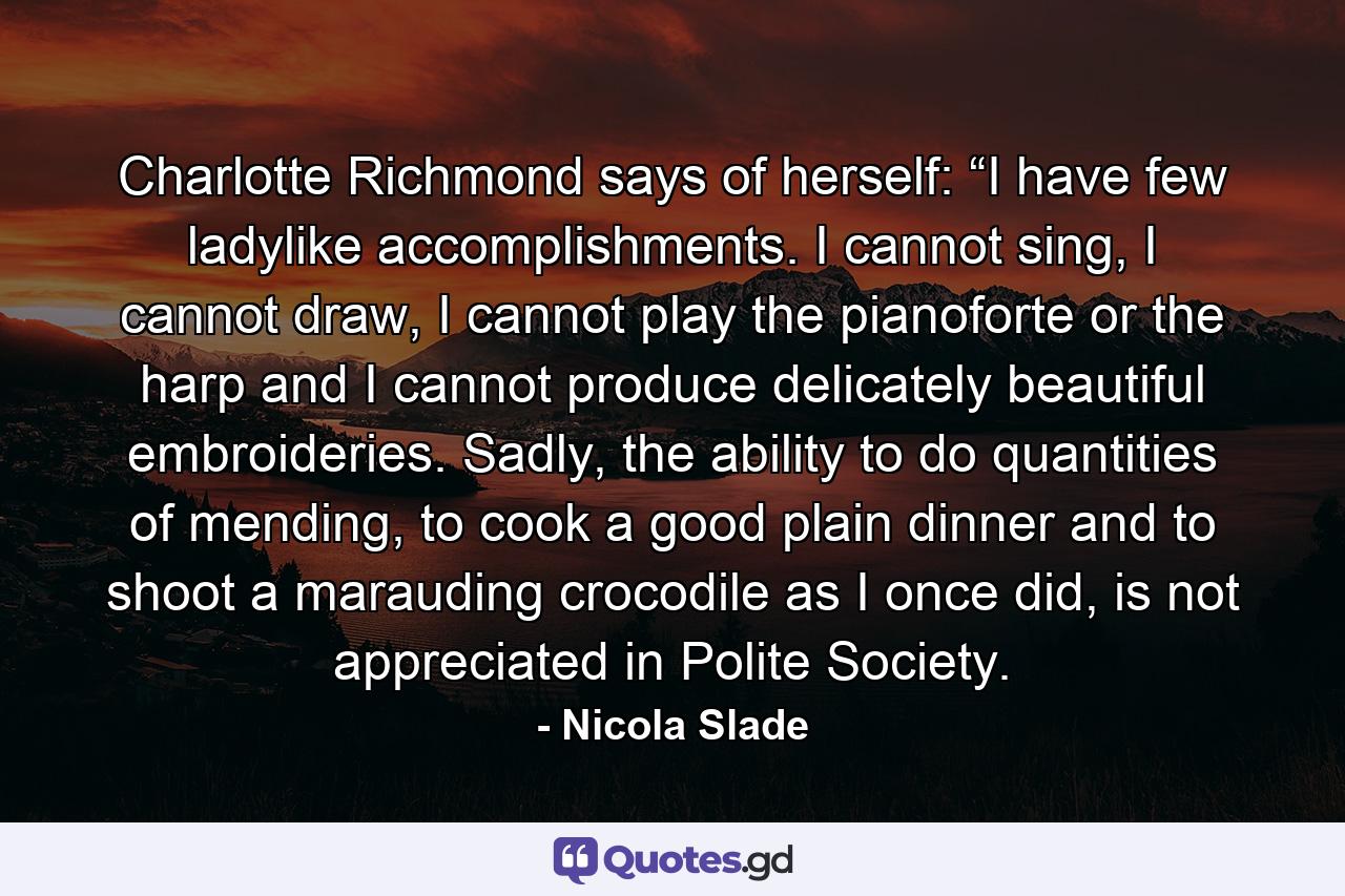 Charlotte Richmond says of herself: “I have few ladylike accomplishments. I cannot sing, I cannot draw, I cannot play the pianoforte or the harp and I cannot produce delicately beautiful embroideries. Sadly, the ability to do quantities of mending, to cook a good plain dinner and to shoot a marauding crocodile as I once did, is not appreciated in Polite Society. - Quote by Nicola Slade