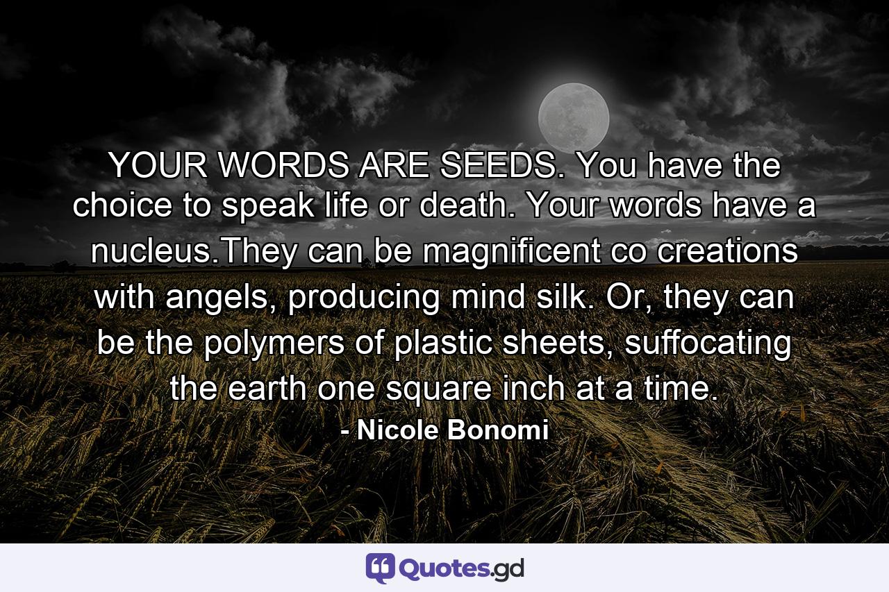 YOUR WORDS ARE SEEDS. You have the choice to speak life or death. Your words have a nucleus.They can be magnificent co creations with angels, producing mind silk. Or, they can be the polymers of plastic sheets, suffocating the earth one square inch at a time. - Quote by Nicole Bonomi