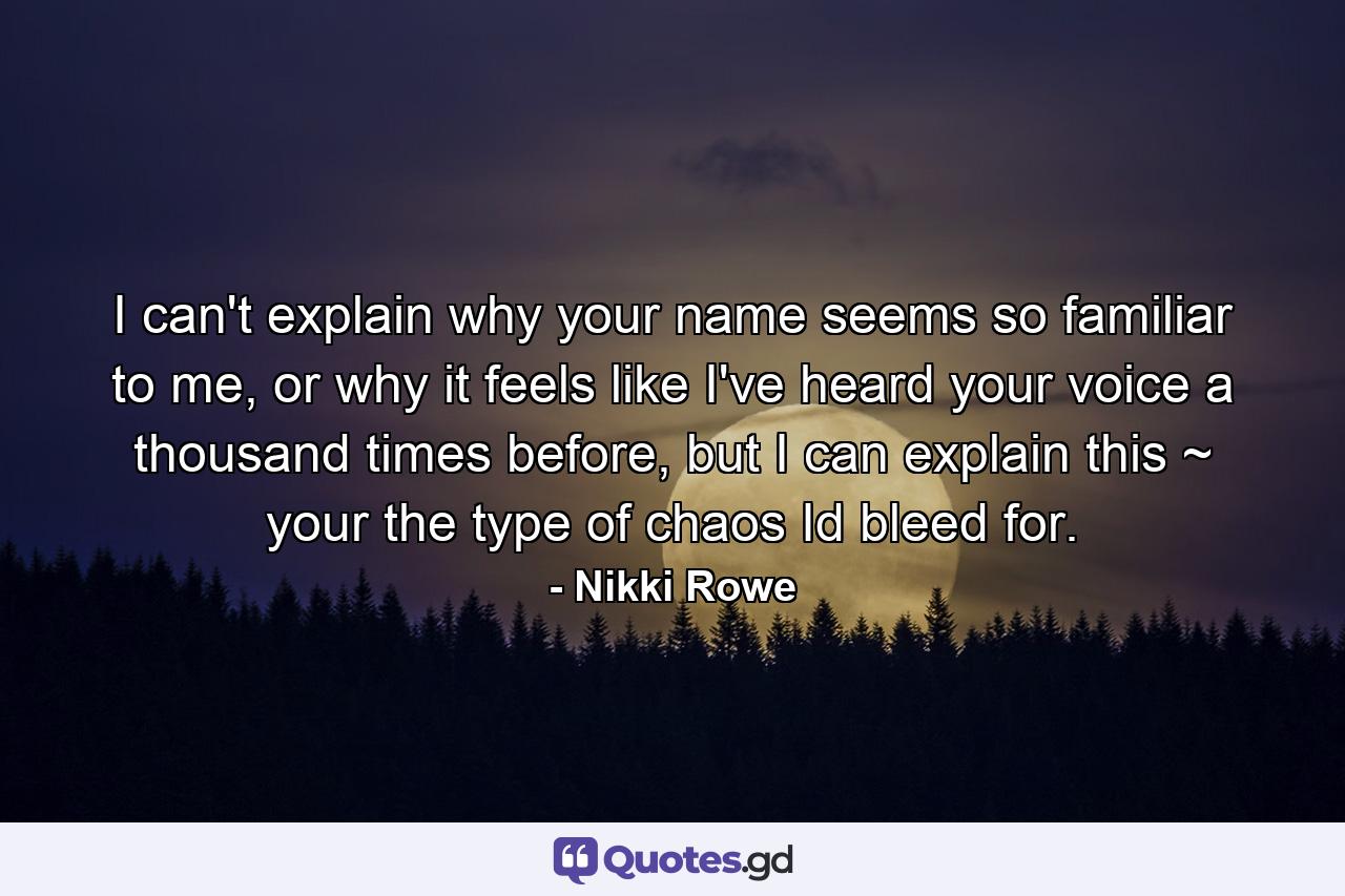 I can't explain why your name seems so familiar to me, or why it feels like I've heard your voice a thousand times before, but I can explain this ~ your the type of chaos Id bleed for. - Quote by Nikki Rowe