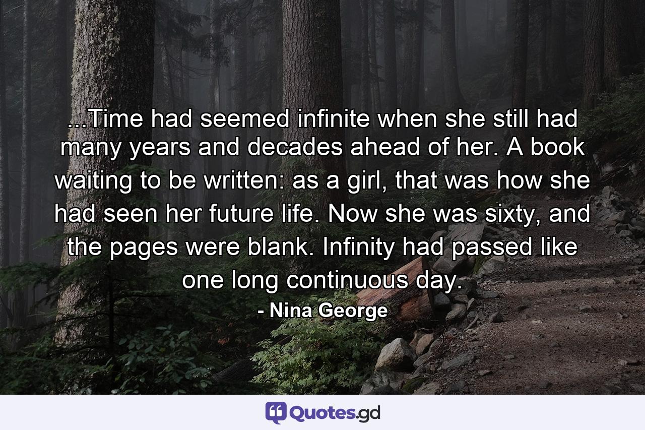 ...Time had seemed infinite when she still had many years and decades ahead of her. A book waiting to be written: as a girl, that was how she had seen her future life. Now she was sixty, and the pages were blank. Infinity had passed like one long continuous day. - Quote by Nina George