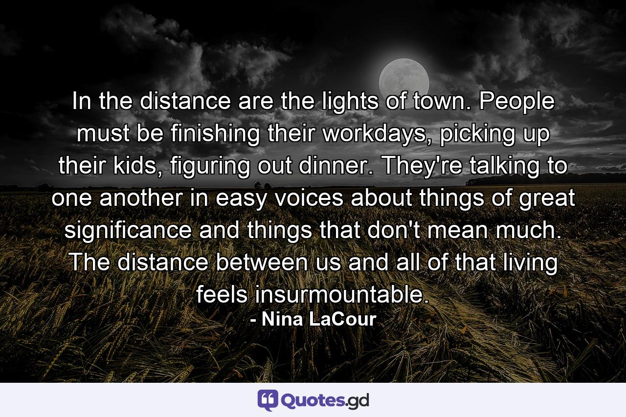 In the distance are the lights of town. People must be finishing their workdays, picking up their kids, figuring out dinner. They're talking to one another in easy voices about things of great significance and things that don't mean much. The distance between us and all of that living feels insurmountable. - Quote by Nina LaCour