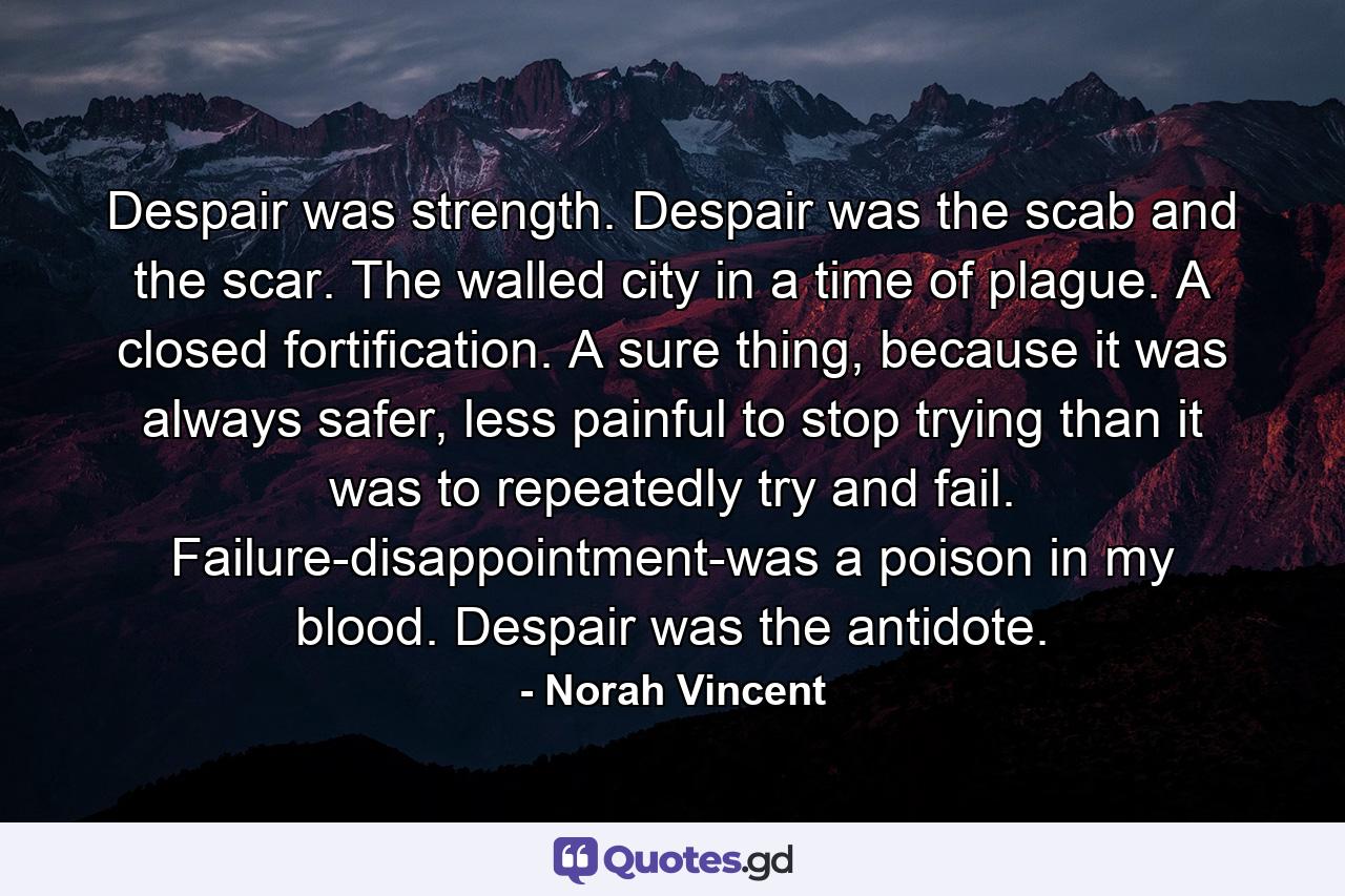 Despair was strength. Despair was the scab and the scar. The walled city in a time of plague. A closed fortification. A sure thing, because it was always safer, less painful to stop trying than it was to repeatedly try and fail. Failure-disappointment-was a poison in my blood. Despair was the antidote. - Quote by Norah Vincent