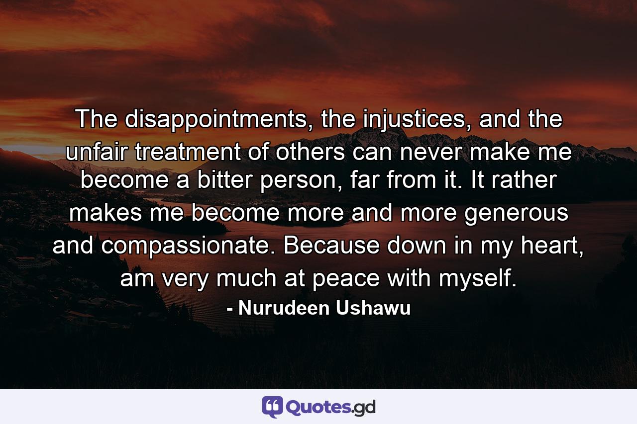 The disappointments, the injustices, and the unfair treatment of others can never make me become a bitter person, far from it. It rather makes me become more and more generous and compassionate. Because down in my heart, am very much at peace with myself. - Quote by Nurudeen Ushawu