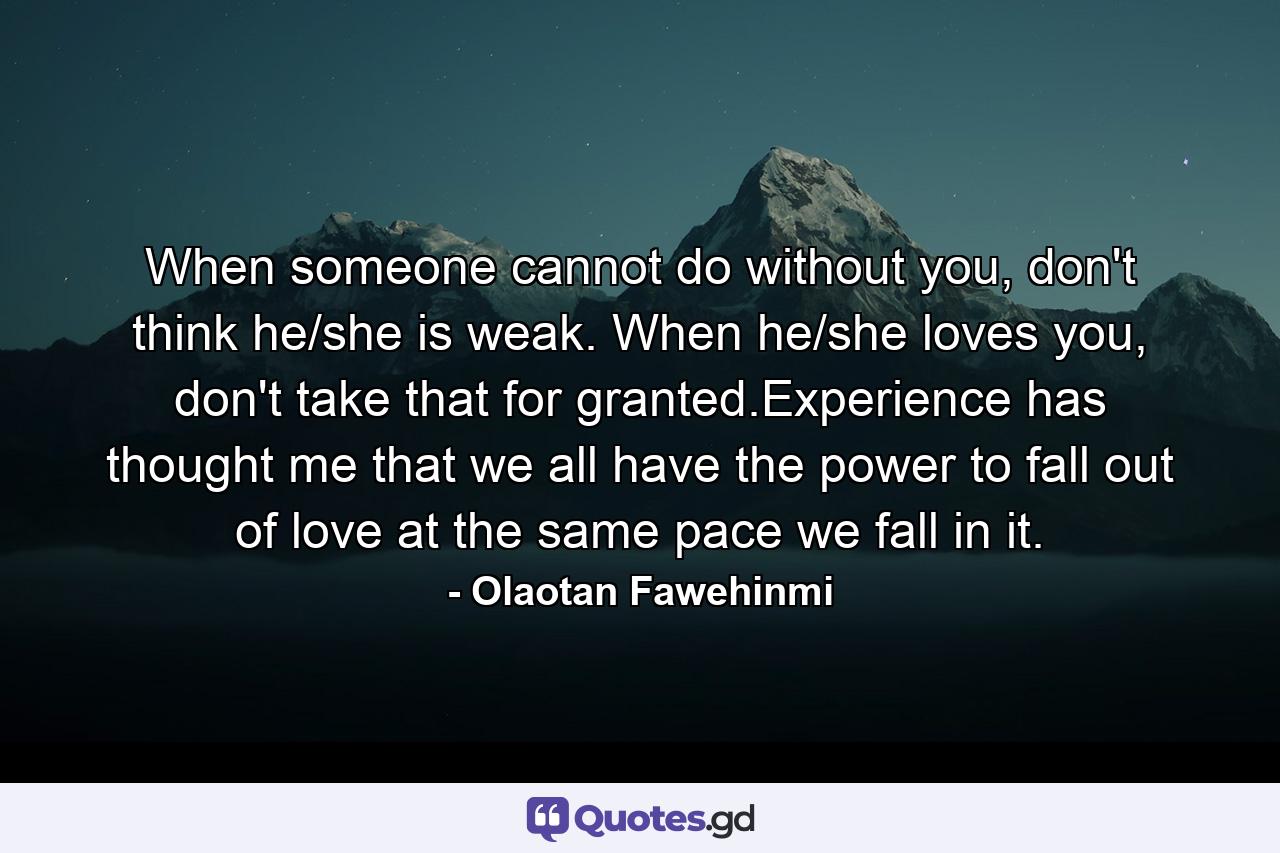 When someone cannot do without you, don't think he/she is weak. When he/she loves you, don't take that for granted.Experience has thought me that we all have the power to fall out of love at the same pace we fall in it. - Quote by Olaotan Fawehinmi