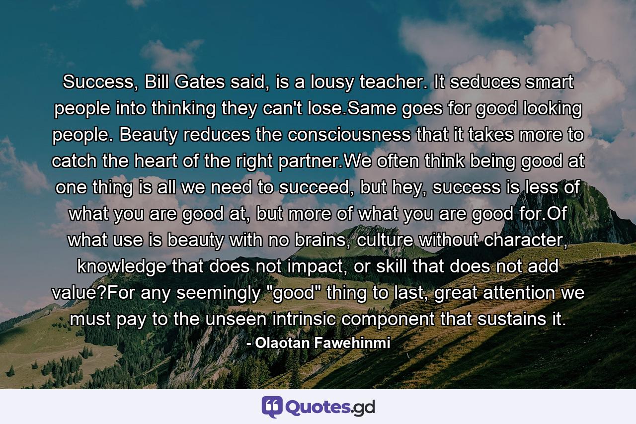 Success, Bill Gates said, is a lousy teacher. It seduces smart people into thinking they can't lose.Same goes for good looking people. Beauty reduces the consciousness that it takes more to catch the heart of the right partner.We often think being good at one thing is all we need to succeed, but hey, success is less of what you are good at, but more of what you are good for.Of what use is beauty with no brains, culture without character, knowledge that does not impact, or skill that does not add value?For any seemingly 