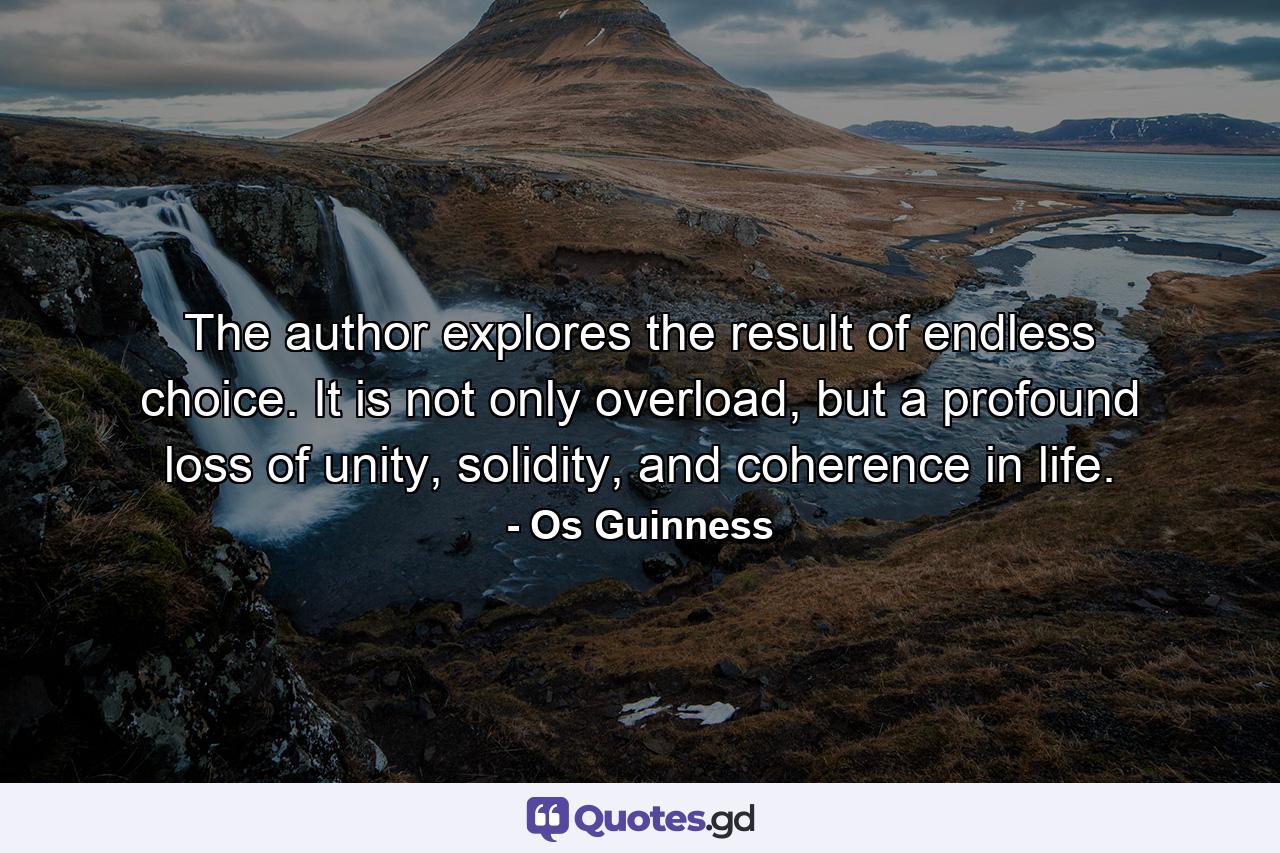 The author explores the result of endless choice. It is not only overload, but a profound loss of unity, solidity, and coherence in life. - Quote by Os Guinness