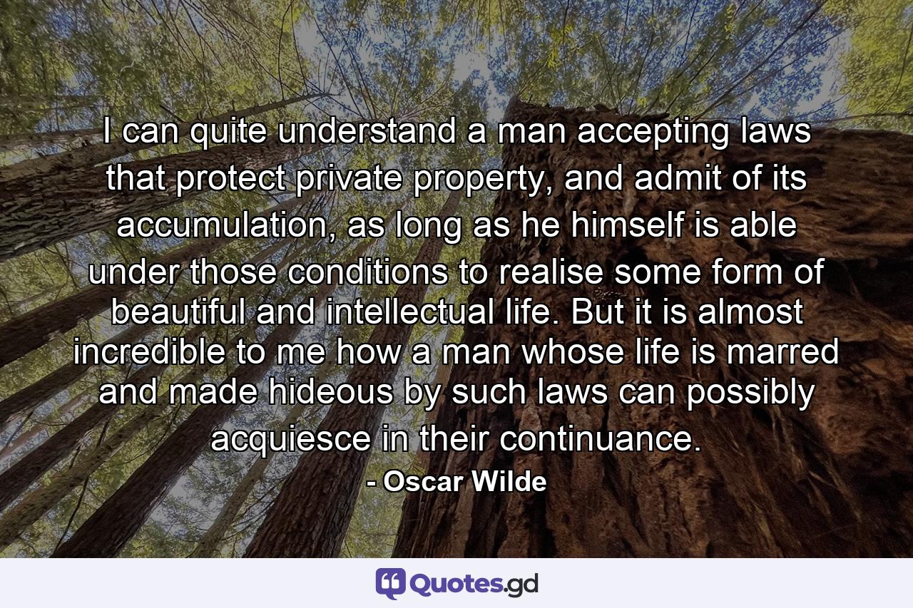 I can quite understand a man accepting laws that protect private property, and admit of its accumulation, as long as he himself is able under those conditions to realise some form of beautiful and intellectual life. But it is almost incredible to me how a man whose life is marred and made hideous by such laws can possibly acquiesce in their continuance. - Quote by Oscar Wilde