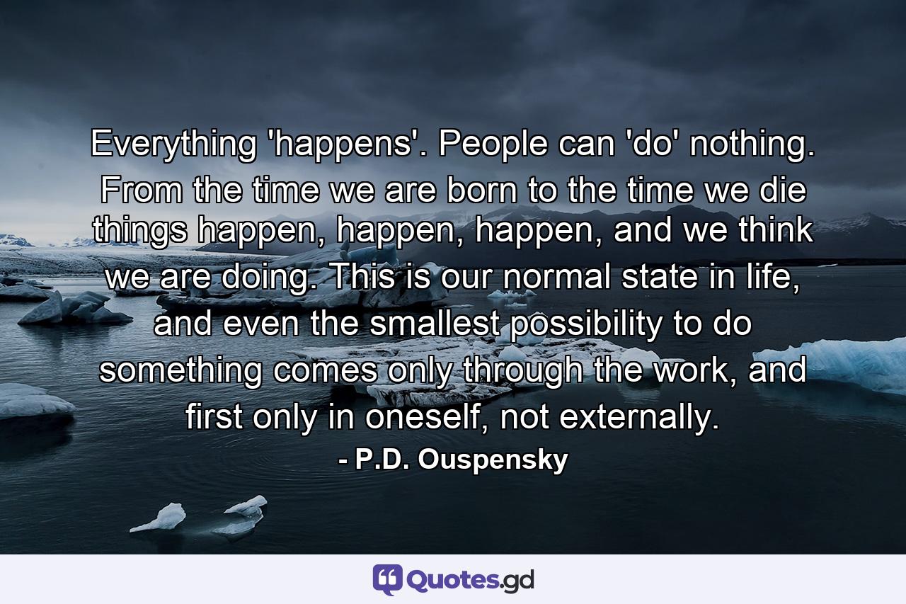 Everything 'happens'. People can 'do' nothing. From the time we are born to the time we die things happen, happen, happen, and we think we are doing. This is our normal state in life, and even the smallest possibility to do something comes only through the work, and first only in oneself, not externally. - Quote by P.D. Ouspensky