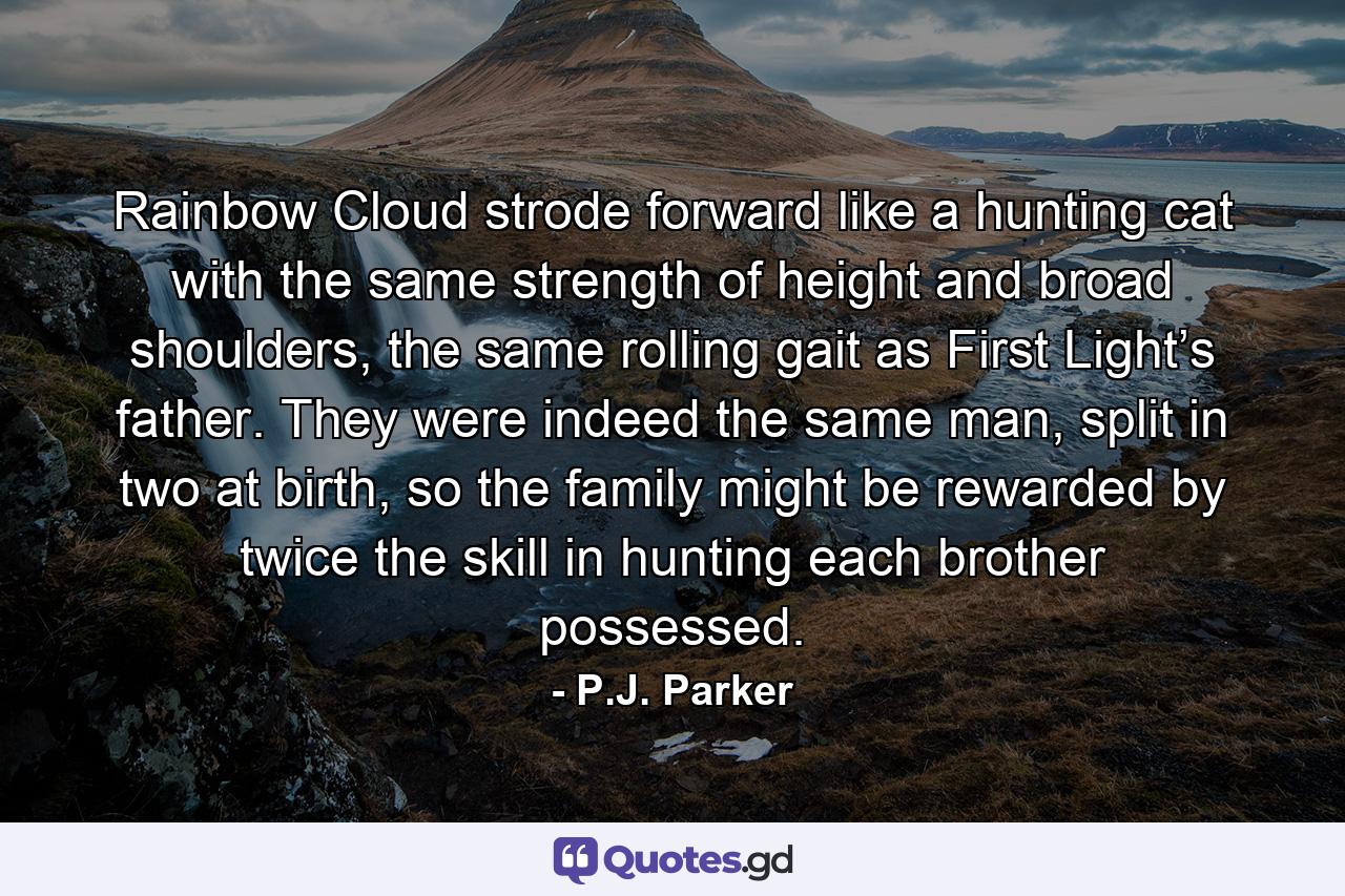 Rainbow Cloud strode forward like a hunting cat with the same strength of height and broad shoulders, the same rolling gait as First Light’s father. They were indeed the same man, split in two at birth, so the family might be rewarded by twice the skill in hunting each brother possessed. - Quote by P.J. Parker