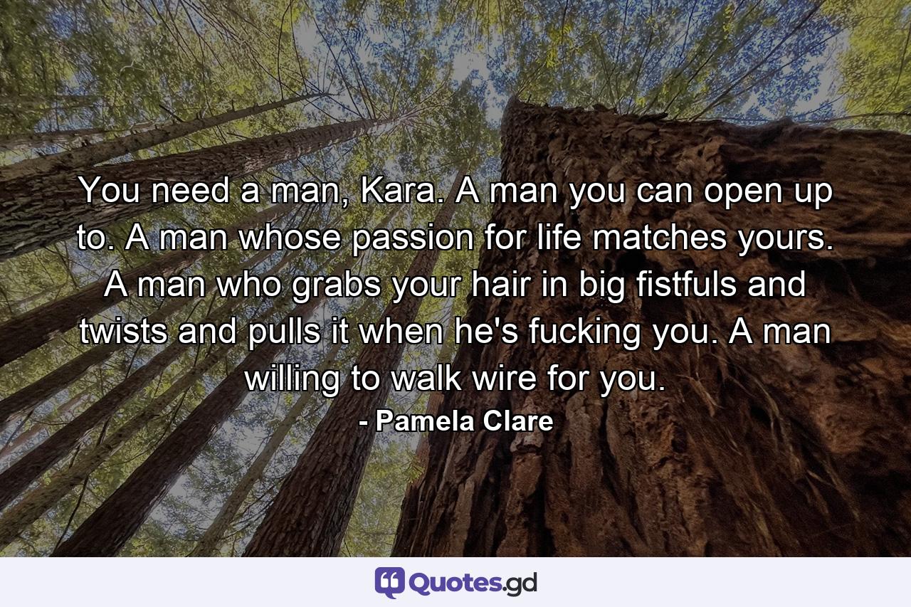 You need a man, Kara. A man you can open up to. A man whose passion for life matches yours. A man who grabs your hair in big fistfuls and twists and pulls it when he's fucking you. A man willing to walk wire for you. - Quote by Pamela Clare