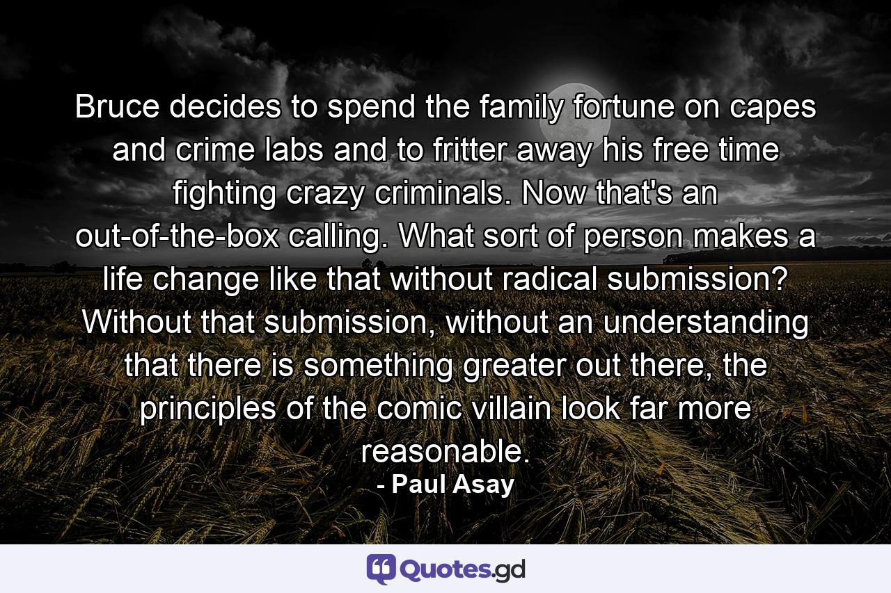 Bruce decides to spend the family fortune on capes and crime labs and to fritter away his free time fighting crazy criminals. Now that's an out-of-the-box calling. What sort of person makes a life change like that without radical submission? Without that submission, without an understanding that there is something greater out there, the principles of the comic villain look far more reasonable. - Quote by Paul Asay