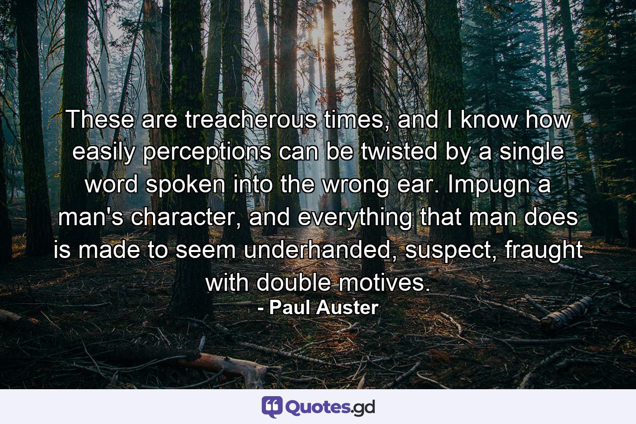 These are treacherous times, and I know how easily perceptions can be twisted by a single word spoken into the wrong ear. Impugn a man's character, and everything that man does is made to seem underhanded, suspect, fraught with double motives. - Quote by Paul Auster