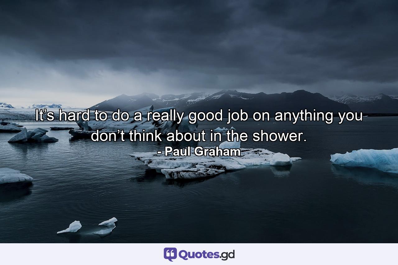 It’s hard to do a really good job on anything you don’t think about in the shower. - Quote by Paul Graham