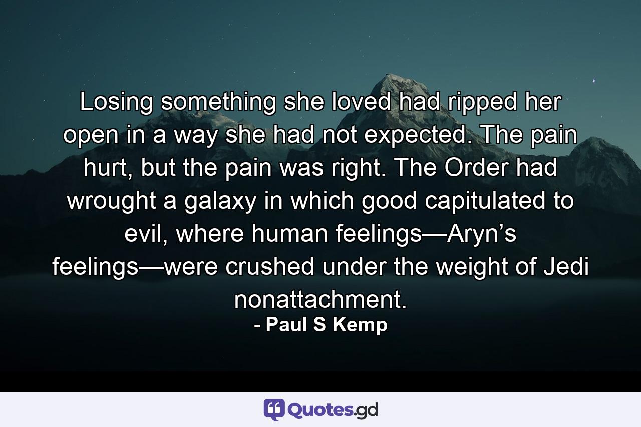 Losing something she loved had ripped her open in a way she had not expected. The pain hurt, but the pain was right. The Order had wrought a galaxy in which good capitulated to evil, where human feelings—Aryn’s feelings—were crushed under the weight of Jedi nonattachment. - Quote by Paul S Kemp