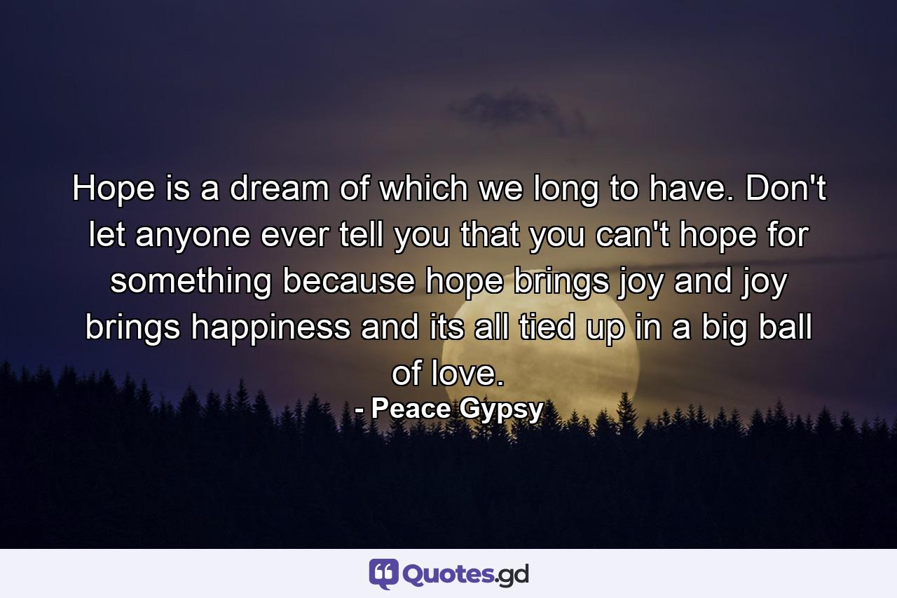 Hope is a dream of which we long to have. Don't let anyone ever tell you that you can't hope for something because hope brings joy and joy brings happiness and its all tied up in a big ball of love. - Quote by Peace Gypsy