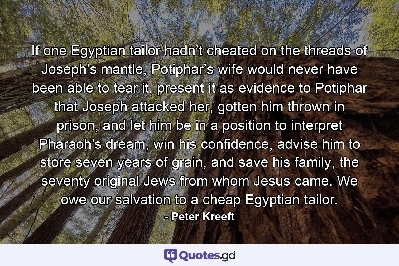 If one Egyptian tailor hadn’t cheated on the threads of Joseph’s mantle, Potiphar’s wife would never have been able to tear it, present it as evidence to Potiphar that Joseph attacked her, gotten him thrown in prison, and let him be in a position to interpret Pharaoh’s dream, win his confidence, advise him to store seven years of grain, and save his family, the seventy original Jews from whom Jesus came. We owe our salvation to a cheap Egyptian tailor. - Quote by Peter Kreeft