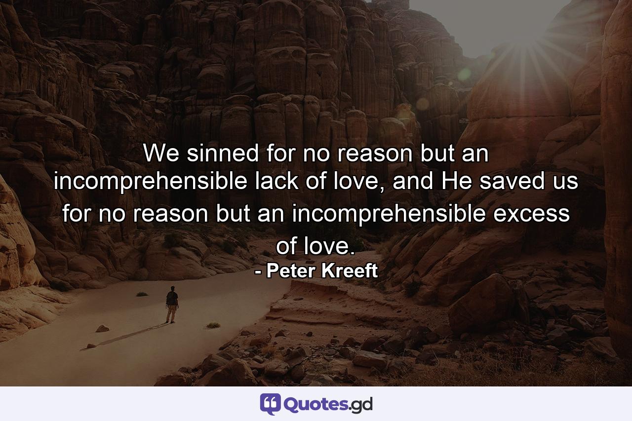 We sinned for no reason but an incomprehensible lack of love, and He saved us for no reason but an incomprehensible excess of love. - Quote by Peter Kreeft