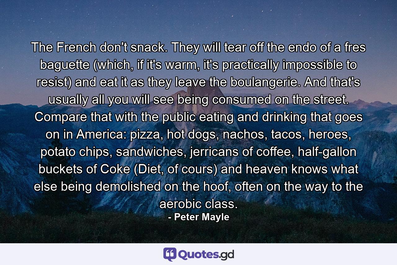 The French don't snack. They will tear off the endo of a fres baguette (which, if it's warm, it's practically impossible to resist) and eat it as they leave the boulangerie. And that's usually all you will see being consumed on the street. Compare that with the public eating and drinking that goes on in America: pizza, hot dogs, nachos, tacos, heroes, potato chips, sandwiches, jerricans of coffee, half-gallon buckets of Coke (Diet, of cours) and heaven knows what else being demolished on the hoof, often on the way to the aerobic class. - Quote by Peter Mayle