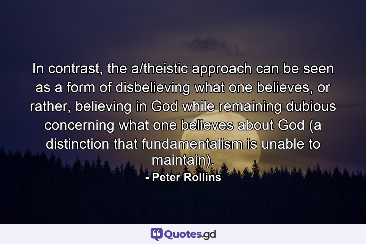 In contrast, the a/theistic approach can be seen as a form of disbelieving what one believes, or rather, believing in God while remaining dubious concerning what one believes about God (a distinction that fundamentalism is unable to maintain). - Quote by Peter Rollins