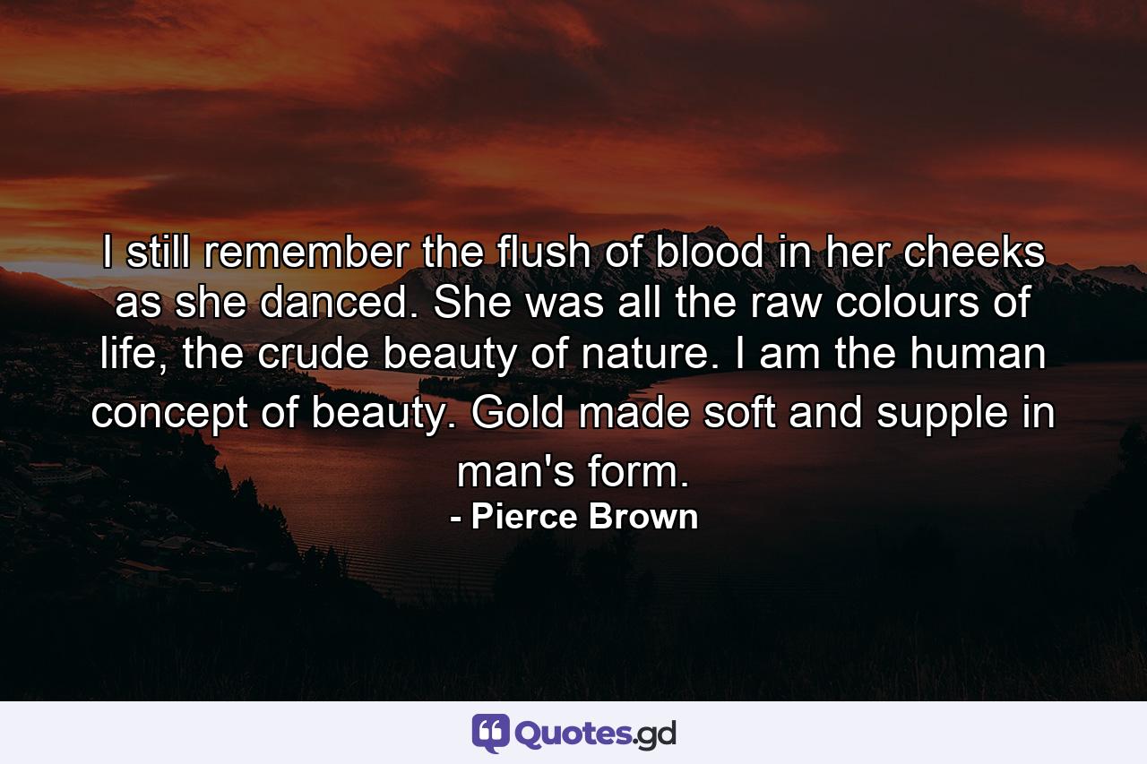 I still remember the flush of blood in her cheeks as she danced. She was all the raw colours of life, the crude beauty of nature. I am the human concept of beauty. Gold made soft and supple in man's form. - Quote by Pierce Brown