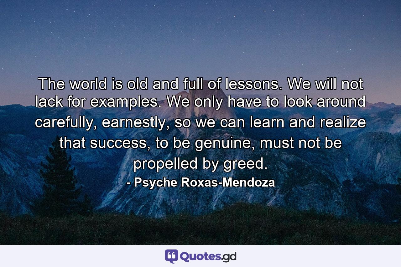 The world is old and full of lessons. We will not lack for examples. We only have to look around carefully, earnestly, so we can learn and realize that success, to be genuine, must not be propelled by greed. - Quote by Psyche Roxas-Mendoza