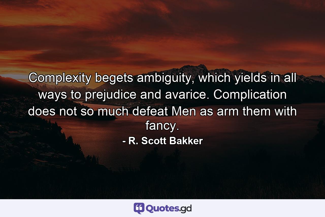 Complexity begets ambiguity, which yields in all ways to prejudice and avarice. Complication does not so much defeat Men as arm them with fancy. - Quote by R. Scott Bakker