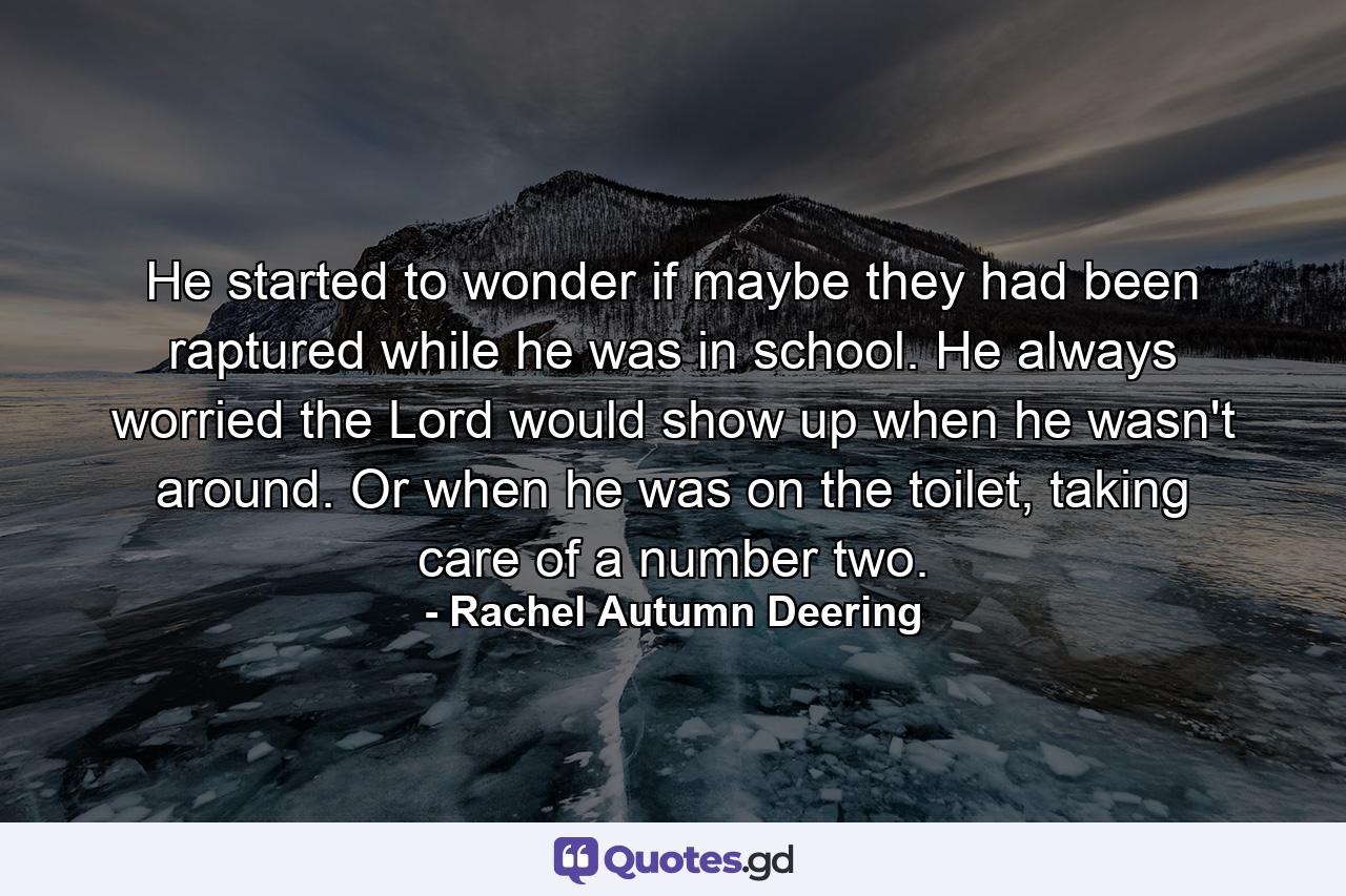 He started to wonder if maybe they had been raptured while he was in school. He always worried the Lord would show up when he wasn't around. Or when he was on the toilet, taking care of a number two. - Quote by Rachel Autumn Deering