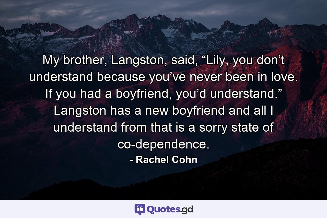 My brother, Langston, said, “Lily, you don’t understand because you’ve never been in love. If you had a boyfriend, you’d understand.” Langston has a new boyfriend and all I understand from that is a sorry state of co-dependence. - Quote by Rachel Cohn