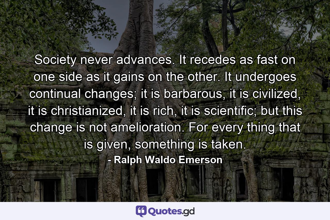 Society never advances. It recedes as fast on one side as it gains on the other. It undergoes continual changes; it is barbarous, it is civilized, it is christianized, it is rich, it is scientific; but this change is not amelioration. For every thing that is given, something is taken. - Quote by Ralph Waldo Emerson