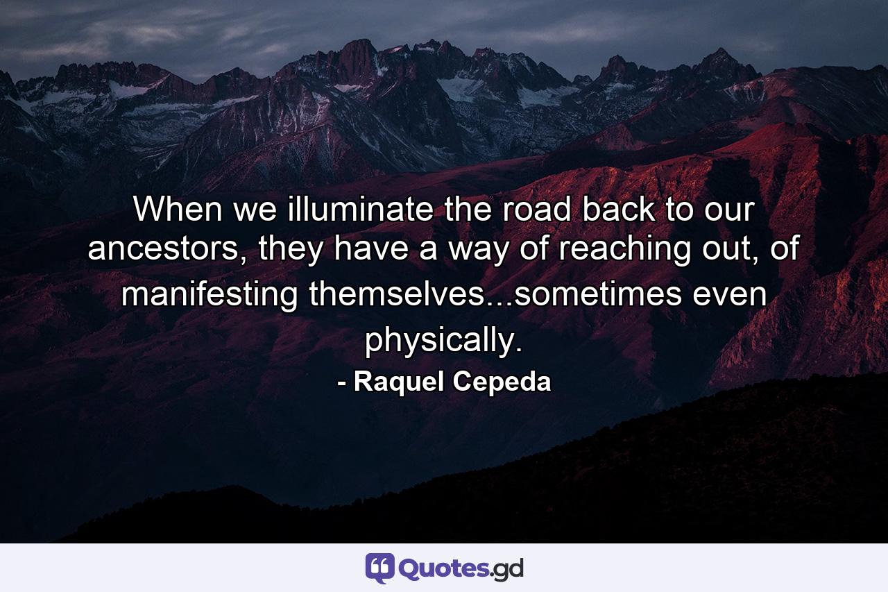 When we illuminate the road back to our ancestors, they have a way of reaching out, of manifesting themselves...sometimes even physically. - Quote by Raquel Cepeda