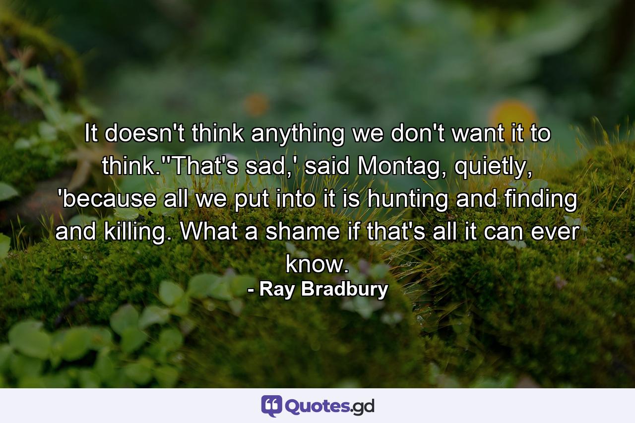 It doesn't think anything we don't want it to think.''That's sad,' said Montag, quietly, 'because all we put into it is hunting and finding and killing. What a shame if that's all it can ever know. - Quote by Ray Bradbury